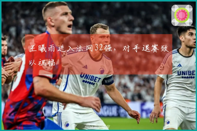 王曦雨进入法网32强，对手退赛致以祝福